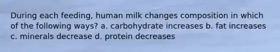 During each feeding, human milk changes composition in which of the following ways? a. carbohydrate increases b. fat increases c. minerals decrease d. protein decreases