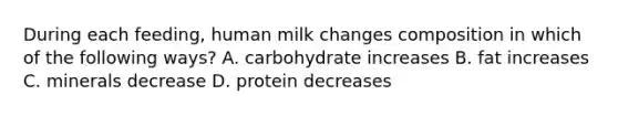 During each feeding, human milk changes composition in which of the following ways? A. carbohydrate increases B. fat increases C. minerals decrease D. protein decreases