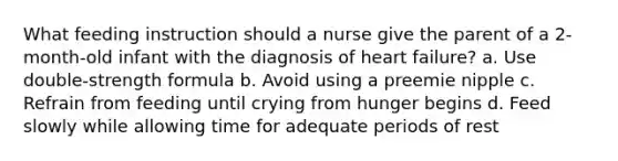 What feeding instruction should a nurse give the parent of a 2-month-old infant with the diagnosis of heart failure? a. Use double-strength formula b. Avoid using a preemie nipple c. Refrain from feeding until crying from hunger begins d. Feed slowly while allowing time for adequate periods of rest