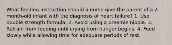 What feeding instruction should a nurse give the parent of a 2-month-old infant with the diagnosis of heart failure? 1. Use double-strength formula. 2. Avoid using a preemie nipple. 3. Refrain from feeding until crying from hunger begins. 4. Feed slowly while allowing time for adequate periods of rest.