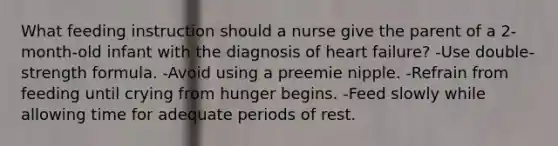 What feeding instruction should a nurse give the parent of a 2-month-old infant with the diagnosis of heart failure? -Use double-strength formula. -Avoid using a preemie nipple. -Refrain from feeding until crying from hunger begins. -Feed slowly while allowing time for adequate periods of rest.