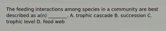 The feeding interactions among species in a community are best described as a(n) ________. A. trophic cascade B. succession C. trophic level D. food web