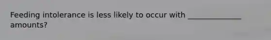 Feeding intolerance is less likely to occur with ______________ amounts?
