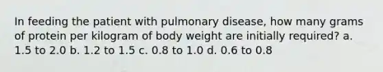 In feeding the patient with pulmonary disease, how many grams of protein per kilogram of body weight are initially required? a. 1.5 to 2.0 b. 1.2 to 1.5 c. 0.8 to 1.0 d. 0.6 to 0.8