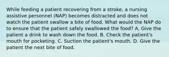 While feeding a patient recovering from a stroke, a nursing assistive personnel (NAP) becomes distracted and does not watch the patient swallow a bite of food. What would the NAP do to ensure that the patient safely swallowed the food? A. Give the patient a drink to wash down the food. B. Check the patient's mouth for pocketing. C. Suction the patient's mouth. D. Give the patient the next bite of food.