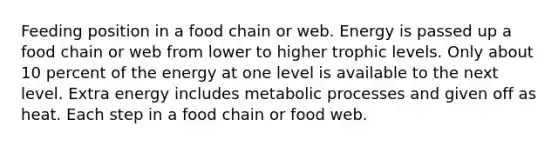 Feeding position in a food chain or web. Energy is passed up a food chain or web from lower to higher trophic levels. Only about 10 percent of the energy at one level is available to the next level. Extra energy includes metabolic processes and given off as heat. Each step in a food chain or food web.