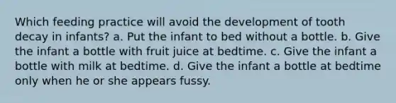 Which feeding practice will avoid the development of tooth decay in infants? a. Put the infant to bed without a bottle. b. Give the infant a bottle with fruit juice at bedtime. c. Give the infant a bottle with milk at bedtime. d. Give the infant a bottle at bedtime only when he or she appears fussy.