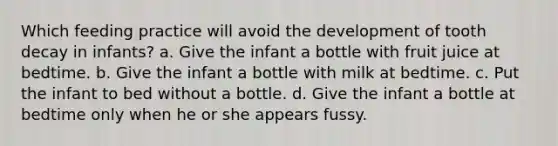 Which feeding practice will avoid the development of tooth decay in infants? a. Give the infant a bottle with fruit juice at bedtime. b. Give the infant a bottle with milk at bedtime. c. Put the infant to bed without a bottle. d. Give the infant a bottle at bedtime only when he or she appears fussy.