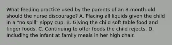 What feeding practice used by the parents of an 8-month-old should the nurse discourage? A. Placing all liquids given the child in a "no spill" sippy cup. B. Giving the child soft table food and finger foods. C. Continuing to offer foods the child rejects. D. Including the infant at family meals in her high chair.