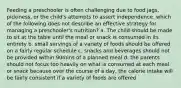 Feeding a preschooler is often challenging due to food jags, pickiness, or the child's attempts to assert independence. which of the following does not describe an effective strategy for managing a preschooler's nutrition? a. The child should be made to sit at the table until the meal or snack is consumed in its entirety b. small servings of a variety of foods should be offered on a fairly regular schedule c. snacks and beverages should not be provided within 90mins of a planned meal d. the parents should not focus too heavily on what is consumed at each meal or snack because over the course of a day, the calorie intake will be fairly consistent if a variety of foods are offered