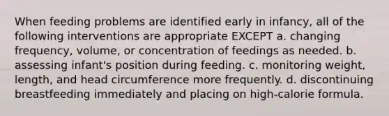 When feeding problems are identified early in infancy, all of the following interventions are appropriate EXCEPT a. changing frequency, volume, or concentration of feedings as needed. b. assessing infant's position during feeding. c. monitoring weight, length, and head circumference more frequently. d. discontinuing breastfeeding immediately and placing on high-calorie formula.