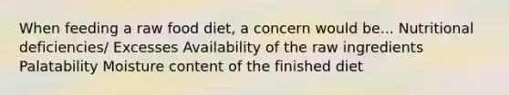 When feeding a raw food diet, a concern would be... Nutritional deficiencies/ Excesses Availability of the raw ingredients Palatability Moisture content of the finished diet