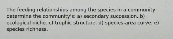 The feeding relationships among the species in a community determine the community's: a) secondary succession. b) ecological niche. c) trophic structure. d) species-area curve. e) species richness.