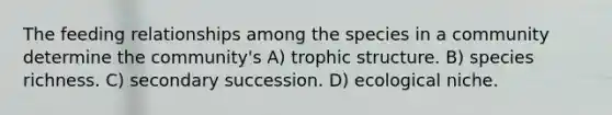 The feeding relationships among the species in a community determine the community's A) trophic structure. B) species richness. C) secondary succession. D) ecological niche.