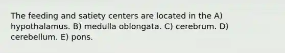 The feeding and satiety centers are located in the A) hypothalamus. B) medulla oblongata. C) cerebrum. D) cerebellum. E) pons.