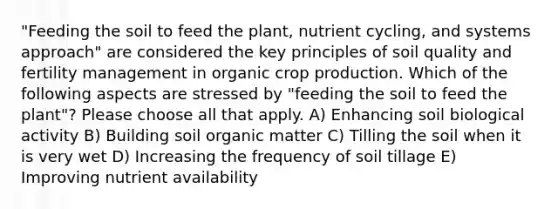 "Feeding the soil to feed the plant, nutrient cycling, and systems approach" are considered the key principles of soil quality and fertility management in organic crop production. Which of the following aspects are stressed by "feeding the soil to feed the plant"? Please choose all that apply. A) Enhancing soil biological activity B) Building soil organic matter C) Tilling the soil when it is very wet D) Increasing the frequency of soil tillage E) Improving nutrient availability