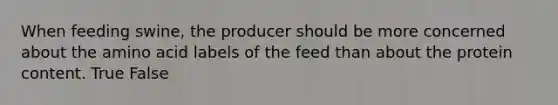 When feeding swine, the producer should be more concerned about the amino acid labels of the feed than about the protein content. True False