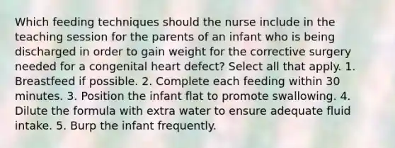 Which feeding techniques should the nurse include in the teaching session for the parents of an infant who is being discharged in order to gain weight for the corrective surgery needed for a congenital heart defect? Select all that apply. 1. Breastfeed if possible. 2. Complete each feeding within 30 minutes. 3. Position the infant flat to promote swallowing. 4. Dilute the formula with extra water to ensure adequate fluid intake. 5. Burp the infant frequently.