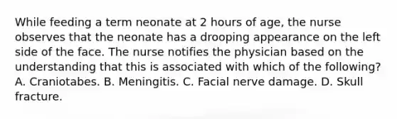 While feeding a term neonate at 2 hours of age, the nurse observes that the neonate has a drooping appearance on the left side of the face. The nurse notifies the physician based on the understanding that this is associated with which of the following? A. Craniotabes. B. Meningitis. C. Facial nerve damage. D. Skull fracture.