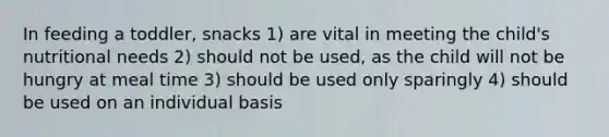 In feeding a toddler, snacks 1) are vital in meeting the child's nutritional needs 2) should not be used, as the child will not be hungry at meal time 3) should be used only sparingly 4) should be used on an individual basis