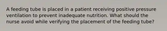 A feeding tube is placed in a patient receiving positive pressure ventilation to prevent inadequate nutrition. What should the nurse avoid while verifying the placement of the feeding tube?