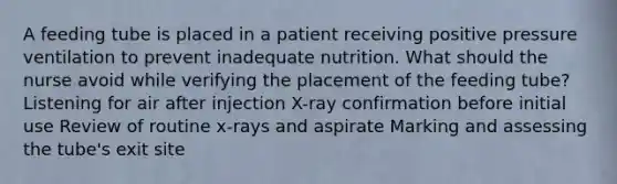 A feeding tube is placed in a patient receiving positive pressure ventilation to prevent inadequate nutrition. What should the nurse avoid while verifying the placement of the feeding tube? Listening for air after injection X-ray confirmation before initial use Review of routine x-rays and aspirate Marking and assessing the tube's exit site