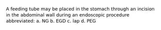 A feeding tube may be placed in the stomach through an incision in the abdominal wall during an endoscopic procedure abbreviated: a. NG b. EGD c. lap d. PEG