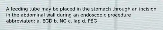 A feeding tube may be placed in the stomach through an incision in the abdominal wall during an endoscopic procedure abbreviated: a. EGD b. NG c. lap d. PEG