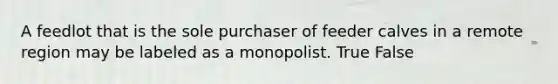 A feedlot that is the sole purchaser of feeder calves in a remote region may be labeled as a monopolist. True False