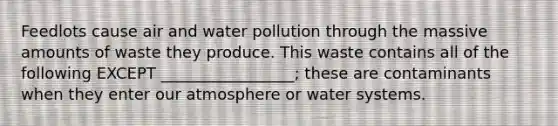 Feedlots cause air and water pollution through the massive amounts of waste they produce. This waste contains all of the following EXCEPT _________________; these are contaminants when they enter our atmosphere or water systems.