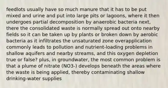 feedlots usually have so much manure that it has to be put mixed and urine and put into large pits or lagoons, where it then undergoes partial decomposition by anaerobic bacteria next, there the consolidated waste is normally spread out onto nearby fields so it can be taken up by plants or broken down by aerobic bacteria as it infiltrates the unsaturated zone overapplication commonly leads to pollution and nutrient-loading problems in shallow aquifers and nearby streams, and this oxygen depletion true or false? plus, in groundwater, the most common problem is that a plume of nitrate (NO3-) develops beneath the areas where the waste is being applied, thereby contaminating shallow drinking-water supplies