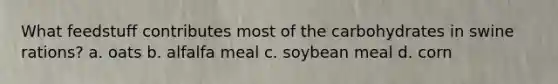 What feedstuff contributes most of the carbohydrates in swine rations? a. oats b. alfalfa meal c. soybean meal d. corn