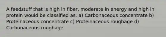 A feedstuff that is high in fiber, moderate in energy and high in protein would be classified as: a) Carbonaceous concentrate b) Proteinaceous concentrate c) Proteinaceous roughage d) Carbonaceous roughage