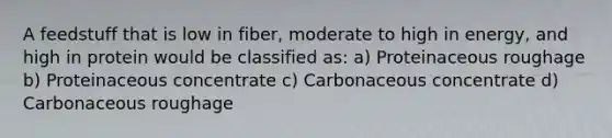 A feedstuff that is low in fiber, moderate to high in energy, and high in protein would be classified as: a) Proteinaceous roughage b) Proteinaceous concentrate c) Carbonaceous concentrate d) Carbonaceous roughage