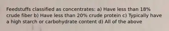 Feedstuffs classified as concentrates: a) Have <a href='https://www.questionai.com/knowledge/k7BtlYpAMX-less-than' class='anchor-knowledge'>less than</a> 18% crude fiber b) Have less than 20% crude protein c) Typically have a high starch or carbohydrate content d) All of the above