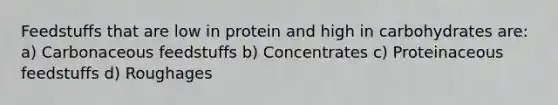 Feedstuffs that are low in protein and high in carbohydrates are: a) Carbonaceous feedstuffs b) Concentrates c) Proteinaceous feedstuffs d) Roughages