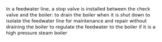 In a feedwater line, a stop valve is installed between the check valve and the boiler: to drain the boiler when it is shut down to isolate the feedwater line for maintenance and repair without draining the boiler to regulate the feedwater to the boiler if it is a high pressure steam boiler