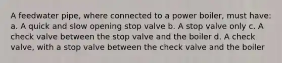 A feedwater pipe, where connected to a power boiler, must have: a. A quick and slow opening stop valve b. A stop valve only c. A check valve between the stop valve and the boiler d. A check valve, with a stop valve between the check valve and the boiler