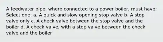 A feedwater pipe, where connected to a power boiler, must have: Select one: a. A quick and slow opening stop valve b. A stop valve only c. A check valve between the stop valve and the boiler d. A check valve, with a stop valve between the check valve and the boiler