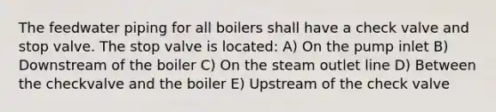 The feedwater piping for all boilers shall have a check valve and stop valve. The stop valve is located: A) On the pump inlet B) Downstream of the boiler C) On the steam outlet line D) Between the checkvalve and the boiler E) Upstream of the check valve