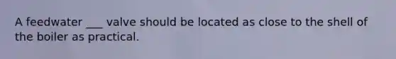 A feedwater ___ valve should be located as close to the shell of the boiler as practical.