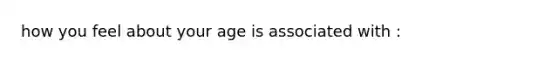 how you feel about your age is associated with :