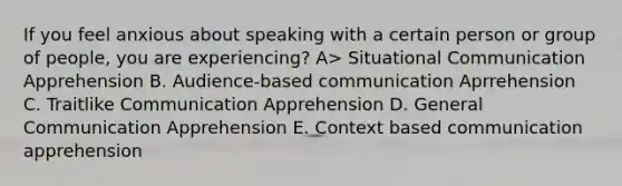 If you feel anxious about speaking with a certain person or group of people, you are experiencing? A> Situational Communication Apprehension B. Audience-based communication Aprrehension C. Traitlike Communication Apprehension D. General Communication Apprehension E. Context based communication apprehension