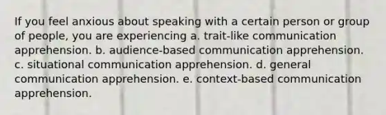 If you feel anxious about speaking with a certain person or group of people, you are experiencing a. trait-like communication apprehension. b. audience-based communication apprehension. c. situational communication apprehension. d. general communication apprehension. e. context-based communication apprehension.