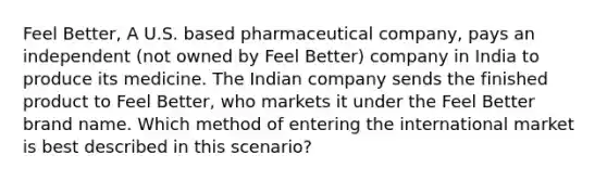 Feel Better, A U.S. based pharmaceutical company, pays an independent (not owned by Feel Better) company in India to produce its medicine. The Indian company sends the finished product to Feel Better, who markets it under the Feel Better brand name. Which method of entering the international market is best described in this scenario?