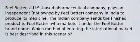 Feel Better, a U.S.-based pharmaceutical company, pays an independent (not owned by Feel Better) company in India to produce its medicine. The Indian company sends the finished product to Feel Better, who markets it under the Feel Better brand name. Which method of entering the international market is best described in this scenario?