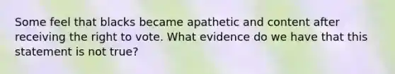 Some feel that blacks became apathetic and content after receiving the right to vote. What evidence do we have that this statement is not true?