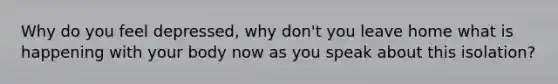 Why do you feel depressed, why don't you leave home what is happening with your body now as you speak about this isolation?