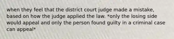 when they feel that the district court judge made a mistake, based on how the judge applied the law. *only the losing side would appeal and only the person found guilty in a criminal case can appeal*