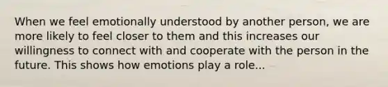 When we feel emotionally understood by another person, we are more likely to feel closer to them and this increases our willingness to connect with and cooperate with the person in the future. This shows how emotions play a role...